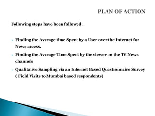 Following steps have been followed .



   Finding the Average time Spent by a User over the Internet for
    News access.

   Finding the Average Time Spent by the viewer on the TV News
    channels

   Qualitative Sampling via an Internet Based Questionnaire Survey
    ( Field Visits to Mumbai based respondents)
 