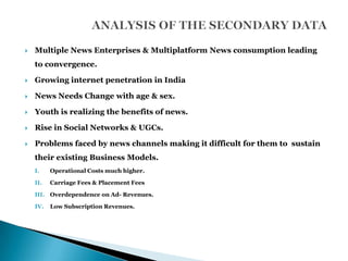    Multiple News Enterprises & Multiplatform News consumption leading
    to convergence.

   Growing internet penetration in India

   News Needs Change with age & sex.

   Youth is realizing the benefits of news.

   Rise in Social Networks & UGCs.

   Problems faced by news channels making it difficult for them to sustain
    their existing Business Models.
    I.    Operational Costs much higher.

    II.   Carriage Fees & Placement Fees

    III. Overdependence on Ad- Revenues.

    IV.   Low Subscription Revenues.
 