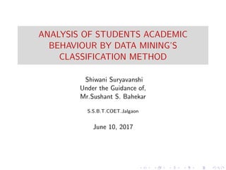 ANALYSIS OF STUDENTS ACADEMIC
BEHAVIOUR BY DATA MINING’S
CLASSIFICATION METHOD
Shiwani Suryavanshi
Under the Guidance of,
Mr.Sushant S. Bahekar
S.S.B.T.COET.Jalgaon
June 10, 2017
 