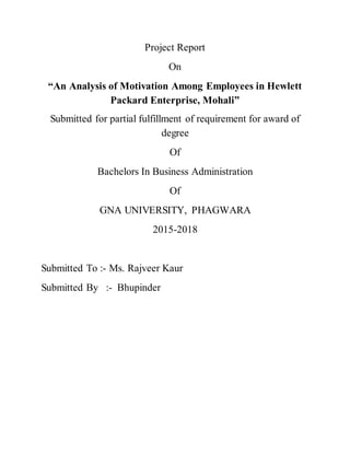 Project Report
On
“An Analysis of Motivation Among Employees in Hewlett
Packard Enterprise, Mohali”
Submitted for partial fulfillment of requirement for award of
degree
Of
Bachelors In Business Administration
Of
GNA UNIVERSITY, PHAGWARA
2015-2018
Submitted To :- Ms. Rajveer Kaur
Submitted By :- Bhupinder
 