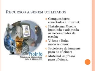 RECURSOS A SEREM UTILIZADOS
                  Computadores
                   conectados à internet;
                  Plataforma Moodle
                   instalada e adaptada
                   às necessidades da
                   escola;
                  Vídeos e links
                   motivacionais;
                  Projetores de imagens
                   para as oficinas;
                  Material impresso
                   para oficinas.
 