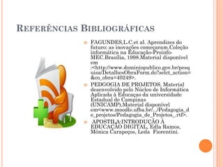 REFERÊNCIAS BIBLIOGRÁFICAS
               FAGUNDES,L.C.et al. Aprendizes do
                futuro: as inovações começaram.Coleção
                informática na Educação-Proinfo-
                MEC.Brasília, 1998.Material disponível
                em
                :<http://www.dominiopublico.gov.br/pesq
                uisa/DetalhesObraForm.do?selct_action=
                &co_obra=40249>.
               PEDGOGIA DE PROJETOS. Material
                desenvolvido pelo Núcleo de Informática
                Aplicada à Educaçao da universidade
                Estadual de Campinas
                (UNICAMP).Material disponível
                em<www.moodle.ufba.br/.../Pedagogia_d
                e_projetos/Pedagogia_de_Projetos_.rtf>.
                APOSTILA:INTRODUÇÃO À
                EDUCAÇÃO DIGITAL, Edla Ramos,
                Mônica Carapeços, Leda Fiorentini.
 