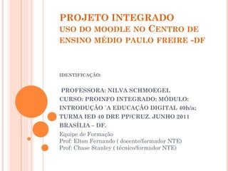 PROJETO INTEGRADO
USO DO MOODLE NO CENTRO DE
ENSINO MÉDIO PAULO FREIRE -DF



IDENTIFICAÇÃO:


PROFESSORA: NILVA SCHMOEGEL
CURSO: PROINFO INTEGRADO: MÓDULO:
INTRODUÇÃO `A EDUCAÇÃO DIGITAL 40h/a;
TURMA IED 40 DRE PP/CRUZ. JUNHO 2011
BRASÍLIA – DF.
Equipe de Formação
Prof: Elton Fernando ( docente/formador NTE)
Prof: Chase Stanley ( técnico/formador NTE)
 