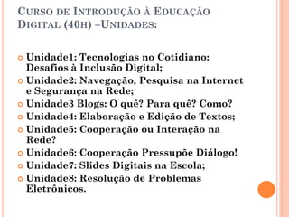 CURSO DE INTRODUÇÃO À EDUCAÇÃO
DIGITAL (40H) –UNIDADES:

 Unidade1: Tecnologias no Cotidiano:
  Desafios à Inclusão Digital;
 Unidade2: Navegação, Pesquisa na Internet
  e Segurança na Rede;
 Unidade3 Blogs: O quê? Para quê? Como?
 Unidade4: Elaboração e Edição de Textos;
 Unidade5: Cooperação ou Interação na
  Rede?
 Unidade6: Cooperação Pressupõe Diálogo!
 Unidade7: Slides Digitais na Escola;
 Unidade8: Resolução de Problemas
  Eletrônicos.
 