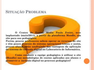 SITUAÇÃO PROBLEMA




        O Centro de Ensino Médio Paulo Freire, teve
implantado (maio/2011), a partir da plataforma Moodle, um
site para uso pedagógico;
Porém, poucos professores sabem operar os recursos do site
e têm pouco domínio do sistema operacional Linux; e assim,
poucos alunos estão usufruindo das vantagens da aplicação
do sistema de inclusão digital no Laboratório de Informática.

       Como conduzir a equipe pedagógica à utilizar o site
(Moodle) nas metodologias de ensino aplicadas aos alunos e
promover a inclusão digital no processo pedagógico?
 