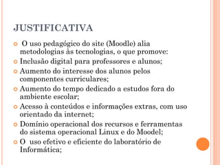 JUSTIFICATIVA
  O uso pedagógico do site (Moodle) alia
  metodologias às tecnologias, o que promove:
 Inclusão digital para professores e alunos;
 Aumento do interesse dos alunos pelos
  componentes curriculares;
 Aumento do tempo dedicado a estudos fora do
  ambiente escolar;
 Acesso à conteúdos e informações extras, com uso
  orientado da internet;
 Domínio operacional dos recursos e ferramentas
  do sistema operacional Linux e do Moodel;
 O uso efetivo e eficiente do laboratório de
  Informática;
 