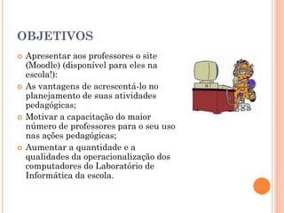 OBJETIVOS
   Apresentar aos professores o site
    (Moodle) (disponível para eles na
    escola!):
   As vantagens de acrescentá-lo no
    planejamento de suas atividades
    pedagógicas;
   Motivar a capacitação do maior
    número de professores para o seu uso
    nas ações pedagógicas;
   Aumentar a quantidade e a
    qualidades da operacionalização dos
    computadores do Laboratório de
    Informática da escola.
 