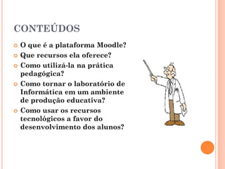 CONTEÚDOS
   O que é a plataforma Moodle?
   Que recursos ela oferece?
   Como utilizá-la na prática
    pedagógica?
   Como tornar o laboratório de
    Informática em um ambiente
    de produção educativa?
   Como usar os recursos
    tecnológicos a favor do
    desenvolvimento dos alunos?
 
