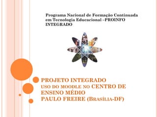 Programa Nacional de Formação Continuada
 em Tecnologia Educacional –PROINFO
 INTEGRADO




PROJETO INTEGRADO
USO DO MOODLE NO CENTRO DE
ENSINO MÉDIO
PAULO FREIRE (BRASÍLIA-DF)
 