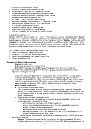 -   ломбардын үйлчилгээний систем
   -   интернэт кафений үйлчилгээний систем
   -   хот хооронд/олон улсын утас захиалгын систем
   -   суурин/хөдөлгөөнт утасны төлбөр тооцооны систем
   -   эмнэлгийн эмчлүүлэгч/эмчилгээний бүртгэлийн систем
   -   эмийн сангийн үйлчилгээний систем
   -   иргэдийн тэтгэвэр, тэтгэмж тооцох систем
   -   хадгаламж зээлийн хоршооны бүртгэл тооцооны систем
   -   хадгаламжийн банкны бүртгэл тооцооны систем
   -   илгээмжийн үйлчилгээний систем
   -   үсчин/ гоо сайхны үйлчилгээний систем
   -   хими цэвэрлэгээний үйлчилгээний систем
   -   нийтийн тээврийн үйлчилгээний бүртгэлийн систем

   3. Захиалгын систем үүд
   Эдгээр төрлийн системүүдэд авч болох үйлчилгээний хэмжээ хязгаарлагдмал байдаг
   онцлогтой ба ихэвчлэн урьдчилан захиалга өгч үйлчлүүлгээг явуулдаг. Үндсэн бүртгэлд
   үйлчилгээний жагсаалт, хязгаар хэмжээ, үнийн тарифийг агуулсан лавлах, үйлчлүүлэгчдийн
   захиалгын бүртгэл мєн vйлчилгээний системтэй холбоотой бусад бvртгэлvvд ордог.
   Системийн үндсэн гаралтанд ємнє нь хүлээж авсан захиалгын нэгдсэл, нэмж захиалга авч
   болохыг шалгах, өөрөөр хэлбэл захиалж болох сул хэмжээг олох зэрэг багтдаг.

   Энэ тєрлийн дараах системvvд байж болно. Yvнд:
   - зочид буудлын өрөө захиалгын систем
   - онгоц/галт тэрэгний тийз захиалгын систем
   - төрөл бүрийн үзвэрийн тийз захиалгын систем
   - номын сангийн систем

Бие даалт 1. Системийн судалгаа
      - Сэдэв/системийн нэр
      - Системийн зорилго/ товч танилцуулга
          (ямар байгууллагад, ямар албан тушаалтанд зориулсан ба тvvний ямар vйл
      ажиллагаатай холбоотой мэдээллийг бvртгэж., vр дvнд юу гаргаж авч болохыг товч
      тодорхой тайлбарлан бичнэ)

       -  Системийн судалгааг бодит орчин, байгууллага дахь үйл ажиллагаа нь ямар дүрэм,
          тогтолцоо дээр тулгуурлаж явдаг, үйл ажиллагааны явцад ямар бүртгэл, маягтыг
          хөтлөдөг, үйл ажиллагааны үр дүнгээс ямар тайлан, нэгтгэл гардаг, ямар тооцоо ямар
          томъёо, илэрхийллээр бодогддог зэргийг агуулсан текст, хүснэгт, диаграмыг ашиглан
          хэрэглэгчийн шаардлага хэсэгт дараах дарааллын дагуу тайлбарлаж бичнэ
       - Хэрэглэгчийн шаардлага
           Хэрэглэгчийн талаарх мэдээлэл
              Үүнд тухайн системийг ашиглах байгууллагын танилцуулга, эрхэлдэг бизнесийн
              чиглэл, бүтэц зохион байгуулалт (байгууллагын бүтцийн схемийг шаардлагатай бол
              гаргаж танилцуулах), яг гардаж ашиглах албан тушаалтан ба тушаалтнуудын тухай
              бичиж тайлбарлана
           Хэрэглэгчийн үйл ажиллагааны онцлог
              1. Өгөгдлийн сангийн системийг хөгжүүлэхийн тулд судласан байгууллагын үйл
              ажиллагаануудыг тайлбарлана. Үүнд:
                  o үйл ажиллагааг хариуцах нэгж, албан тушаалтан
                  o хэнээс ямар мэдээлэл (нэрлэсэн маягт, бүртгэл, гэрээ байж болно) авч
                     тухайн үйл ажиллагааг явуулах тухай
                  o үйл ажиллагаатай холбоотой дүрэм, журам, тогтолцоо
                  o үйл ажиллагааны үр дүнд хэнд ямар мэдээллийг (нэрлэсэн тайлан, нэгтгэл,
                     тооцоо байж болно) гаргаж өгөх тухай
              2. Тайлбарыг үйл ажиллагааны урсгалын диаграмаар харуулна (SW212 хичээлийн
       материалыг ашиглах).
              Анхаар! Уншиж ойлгоход хялбар болгох үүднээс үйл ажиллагаануудыг багцалж
              тайлбарлавал зүгээр (csms.edu.mn/sw207/proj_example1,2 файлууд дахь жишээг үз)
                                             2
 