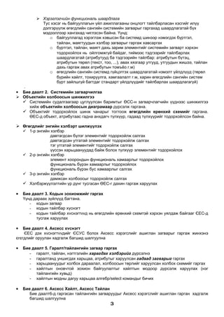 Хэрэглэгчийн функциональ шаардлага
            Тус хэсэг нь байгууллагын үйл ажиллагааны онцлогт тайлбарласан хэсгийг илүү
            дэлгэрүүлж өгөгдлийн сангийн системийн загварыг гаргахад шаардлагатай бүх
            мэдээллээр хангахад чиглэсэн байна. Үүнд:
               o байгууллагад хэрэглэж хэвшсэн ба системд шинээр нэмэгдэх бүртгэл,
                   тайлан, маягтуудын хэлбэр загварыг гаргаж хавсаргах
               o бүртгэл, тайлан, маягт дахь зарим элементийг системийн загварт хэрхэн
                   тодорхойлох нь ойлгомжгүй байдаг, тиймээс тэдгээрийг тайлбарлах
                   шаардлагатай (атрибутууд ба тэдгээрийн тайлбар: атрибутын бүтэц,
                   атрибутын төрөл (текст, тоо, ...), авах хязгаар утгууд, утгуудын жишээ, тайлан
                   дахь гаргаж авах атрибутын томъёо г.м)
               o өгөгдлийн сангийн системд гүйцэтгэх шаардлагатай нэмэлт үйлдлүүд (төрөл
                   бүрийн хайлт, тохируулга, хамгаалалт г.м, харин өгөгдлийн сангийн систем
                   бүрт зайлшгүй багтдаг стандарт үйлдлүүдийг тайлбарлах шаардлагагүй)
  .
• Бие даалт 2. Системийн загварчилгаа
 Объектийн холбоосын шинжилгээ
   Системийн судалгаагаар цуглуулсан баримтыг ӨСС-н загварчлагчийн үүднээс шинжилгээ
     хийж объектийн холбоосын диаграмаар дүрсэлж гаргана.
   Объектийг тодорхойлох шинж чанарыг тогтоож өгөгдлийн ерөнхий схемийг гаргана.
     ӨЕС-д объект, атрибутаас гадна анхдагч түлхүүр, гадаад түлхүүрийг тодорхойлсон байна.

 Өгөгдлийг энгийн хэлбэрт шилжүүлэх
     1-р энгийн хэлбэр
                 давтагдсан бүлэг элементийг тодорхойлж салгах
                 давтагдсан утгатай элементийг тодорхойлж салгах
                 тэг утгатай элементийг тодорхойлж салгах
                 үүссэн харьцаануудад байж болох түлхүүр элементийг тодорхойлох
     2-р энгийн хэлбэр
                 элемент хоорондын функциональ хамаарлыг тодорхойлох
                 функциональ бүрэн хамаарлыг тодорхойлох
                 функциональ бүрэн бус хамаарлыг салгах
     3-р энгийн хэлбэр
                 дамжсан холбоосыг тодорхойлж салгах
     Хэлбэржүүлэлтийн үр дүнг тусгасан ӨЕС-г дахин гаргаж харуулах

•   Бие даалт 3. Кодын зохиомжийг гаргах
    Үүнд дараах зүйлүүд багтана.
       - кодын загвар
       - кодын тайлбар хүснэгт
       - кодын тайлбар хvснэгтvvд нь өгөгдлийн ерөнхий схемтэй хэрхэн уялдаж байгааг ЄЕС-д
          тусгаж харуулах

•   Бие даалт 4. Аксесс хvснэгт
    ЄЕС дэх хvснэгтvvдийг ЄСУС болох Аксесс хэрэгслийг ашиглан загварыг гаргаж жинхэнэ
єгєгдлийг оруулан хадгалж багшид шалгуулна

•   Бие даалт 5. Гаралт/тайлангийн загвар гаргах
       - гаралт, тайлан, нэгтгэлийн харагдах хэлбэрийг дүрсэлнэ
       - гаралтанд уншигдах харьцаа, атрибутыг харуулсан гадаад загварыг гаргах
       - харьцаануудыг холбох дараалал, холбоосын төрлийг харуулсан холбох схемийг гаргах
       - хайлтын оновчтой зохион байгуулалтыг хайлтын модоор дүрсэлж харуулах (нэг
          тайлангийн хувьд)
       - хайлтын модны дагуу харьцаа алгебр/select командыг бичих

•   Бие даалт 6. Аксесс Хайлт, Аксесс Тайлан
       Бие даалт6-д гаргасан тайлангийн загваруудыг Аксесс хэрэгслийг ашиглан гарган хадгалж
       багшид шалгуулна
                                               3
 