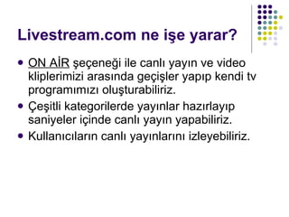 Livestream.com ne işe yarar? ON AİR  şeçeneği ile canlı yayın ve video kliplerimizi arasında geçişler yapıp kendi tv programımızı oluşturabiliriz. Çeşitli kategorilerde yayınlar hazırlayıp saniyeler içinde canlı yayın yapabiliriz. Kullanıcıların canlı yayınlarını izleyebiliriz. 