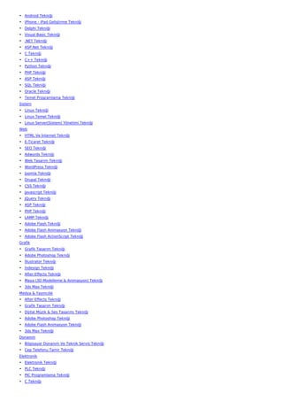 • Android Tekniği
• iPhone - iPad Geliştirme Tekniği
• Delphi Tekniği
• Visual Basic Tekniği
• .NET Tekniği
• ASP.Net Tekniği
• C Tekniği
• C++ Tekniği
• Python Tekniği
• PHP Tekniği
• ASP Tekniği
• SQL Tekniği
• Oracle Tekniği
• Temel Programlama Tekniği
Sistem
• Linux Tekniği
• Linux Temel Tekniği
• Linux Server(Sistem) Yönetimi Tekniği
Web
• HTML Ve İnternet Tekniği
• E-Ticaret Tekniği
• SEO Tekniği
• Adwords Tekniği
• Web Tasarım Tekniği
• WordPress Tekniği
• Joomla Tekniği
• Drupal Tekniği
• CSS Tekniği
• Javascript Tekniği
• JQuery Tekniği
• ASP Tekniği
• PHP Tekniği
• LAMP Tekniği
• Adobe Flash Tekniği
• Adobe Flash Animasyon Tekniği
• Adobe Flash ActionScript Tekniği
Grafik
• Grafik Tasarım Tekniği
• Adobe Photoshop Tekniği
• İllustrator Tekniği
• İndesign Tekniği
• After Effects Tekniği
• Maya (3D Modelleme & Animasyon) Tekniği
• 3ds Max Tekniği
Medya & Yayıncılık
• After Effects Tekniği
• Grafik Tasarım Tekniği
• Dijital Müzik & Ses Tasarımı Tekniği
• Adobe Photoshop Tekniği
• Adobe Flash Animasyon Tekniği
• 3ds Max Tekniği
Donanım
• Bilgisayar Donanım Ve Teknik Servis Tekniği
• Cep Telefonu Tamir Tekniği
Elektronik
• Elektronik Tekniği
• PLC Tekniği
• PIC Programlama Tekniği
• C Tekniği
 