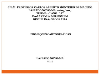 C.E.M. PROFESSOR CARLOS ALBERTO MONTEIRO DE MACEDO
LAJEADO NOVO-MA 01/05/2017
TURMA: 1° ANO “A”
Prof.ª KEYLA MILHOMEM
DISCIPLINA: GEOGRAFIA
PROJEÇÕES CARTOGRÁFICAS
LAJEADO NOVO-MA
2017
 
