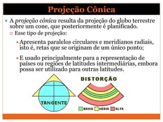 Projeção Cônica
 A projeção cônica resulta da projeção do globo terrestre
sobre um cone, que posteriormente é planificado.
 Esse tipo de projeção:
Apresenta paralelos circulares e meridianos radiais,
isto é, retas que se originam de um único ponto;
E usado principalmente para a representação de
países ou regiões de latitudes intermediárias, embora
possa ser utilizado para outras latitudes.
 