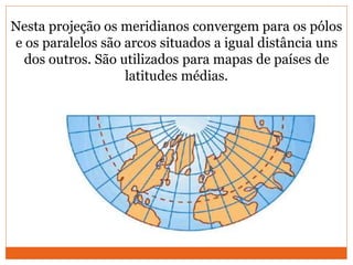 Nesta projeção os meridianos convergem para os pólos
e os paralelos são arcos situados a igual distância uns
dos outros. São utilizados para mapas de países de
latitudes médias.
 