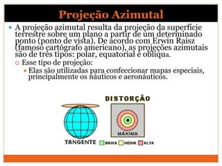 Projeção Azimutal
 A projeção azimutal resulta da projeção da superfície
terrestre sobre um plano a partir de um determinado
ponto (ponto de vista). De acordo com Erwin Raisz
(famoso cartógrafo americano), as projeções azimutais
são de três tipos: polar, equatorial e oblíqua.
 Esse tipo de projeção:
Elas são utilizadas para confeccionar mapas especiais,
principalmente os náuticos e aeronáuticos.
 