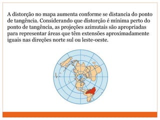 A distorção no mapa aumenta conforme se distancia do ponto
de tangência. Considerando que distorção é mínima perto do
ponto de tangência, as projeções azimutais são apropriadas
para representar áreas que têm extensões aproximadamente
iguais nas direções norte sul ou leste-oeste.
 