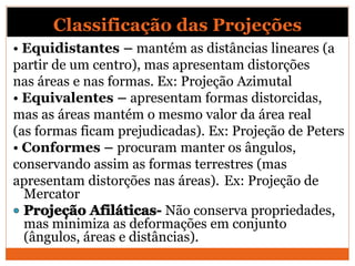Classificação das Projeções
• Equidistantes – mantém as distâncias lineares (a
partir de um centro), mas apresentam distorções
nas áreas e nas formas. Ex: Projeção Azimutal
• Equivalentes – apresentam formas distorcidas,
mas as áreas mantém o mesmo valor da área real
(as formas ficam prejudicadas). Ex: Projeção de Peters
• Conformes – procuram manter os ângulos,
conservando assim as formas terrestres (mas
apresentam distorções nas áreas). Ex: Projeção de
Mercator
Não conserva propriedades,
mas minimiza as deformações em conjunto
(ângulos, áreas e distâncias).
 