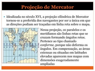 Projeção de Mercator
 Idealizada no século XVI, a projeção cilíndrica de Mercator
tornou-se a preferida dos navegantes por ser a única em que
as direções podiam ser traçadas em linha reta sobre o mapa.
Nessa projeção, os paralelos e os
meridianos são linhas retas que se
cruzam formando ângulos retos.
Pertence ao tipo chamado
conforme, porque não deforma os
ângulos. Em compensação, as áreas
extensas ou situadas em latitudes
elevadas aparecem nos mapas com
dimensões exageradamente
ampliadas
 