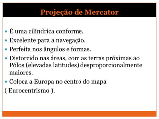 Projeção de Mercator
 É uma cilíndrica conforme.
 Excelente para a navegação.
 Perfeita nos ângulos e formas.
 Distorcido nas áreas, com as terras próximas ao
Pólos (elevadas latitudes) desproporcionalmente
maiores.
 Coloca a Europa no centro do mapa
( Eurocentrismo ).
 