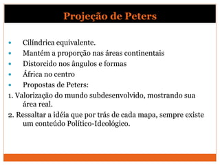 Projeção de Peters
 Cilíndrica equivalente.
 Mantém a proporção nas áreas continentais
 Distorcido nos ângulos e formas
 África no centro
 Propostas de Peters:
1. Valorização do mundo subdesenvolvido, mostrando sua
área real.
2. Ressaltar a idéia que por trás de cada mapa, sempre existe
um conteúdo Político-Ideológico.
 