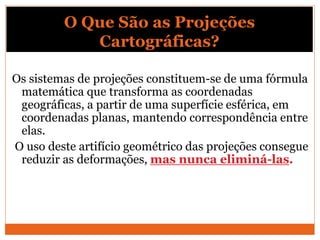 O Que São as Projeções
Cartográficas?
Os sistemas de projeções constituem-se de uma fórmula
matemática que transforma as coordenadas
geográficas, a partir de uma superfície esférica, em
coordenadas planas, mantendo correspondência entre
elas.
O uso deste artifício geométrico das projeções consegue
reduzir as deformações, mas nunca eliminá-las.
 