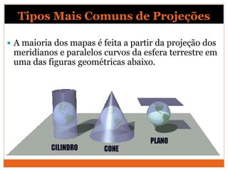 Tipos Mais Comuns de Projeções
 A maioria dos mapas é feita a partir da projeção dos
meridianos e paralelos curvos da esfera terrestre em
uma das figuras geométricas abaixo.
 