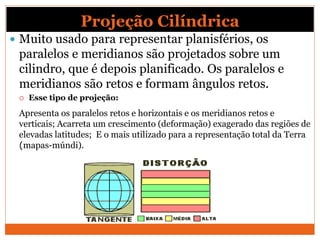 Projeção Cilíndrica
 Muito usado para representar planisférios, os
paralelos e meridianos são projetados sobre um
cilindro, que é depois planificado. Os paralelos e
meridianos são retos e formam ângulos retos.
 Esse tipo de projeção:
Apresenta os paralelos retos e horizontais e os meridianos retos e
verticais; Acarreta um crescimento (deformação) exagerado das regiões de
elevadas latitudes; E o mais utilizado para a representação total da Terra
(mapas-múndi).
 