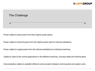 The Challenge
Power cables to draw power from their captive power plants.
Power cables to transmit power from the captive power plant to internal substations.
Power cables to supply power from the internal substations to individual machines.
Cables to cater to the control applications in the different machines, conveyor belts and chlorine plant.
Instrumentation cables to establish efficient communication between control panels and system units.
 