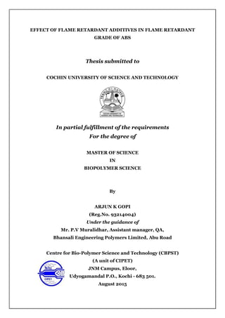 EFFECT OF FLAME RETARDANT ADDITIVES IN FLAME RETARDANT
GRADE OF ABS
Thesis submitted to
COCHIN UNIVERSITY OF SCIENCE AND TECHNOLOGY
In partial fulfillment of the requirements
For the degree of
MASTER OF SCIENCE
IN
BIOPOLYMER SCIENCE
By
ARJUN K GOPI
(Reg.No. 93214004)
Under the guidance of
Mr. P.V Muralidhar, Assistant manager, QA,
Bhansali Engineering Polymers Limited, Abu Road
Centre for Bio-Polymer Science and Technology (CBPST)
(A unit of CIPET)
JNM Campus, Eloor,
Udyogamandal P.O., Kochi - 683 501.
August 2015
 