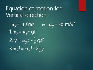 Equation of motion for
Vertical direction:-
𝒖 𝒚= u sin𝜽 & 𝒂 𝒚= -g m/𝒔 𝟐
1. 𝒗 𝒚= 𝒖 𝒚- gt
2. y = 𝒖 𝒚 𝒕 -
𝟏
𝟐
g𝒕 𝟐
3 𝒗 𝒚
𝟐
= 𝒖 𝒚
𝟐
- 2gy
 