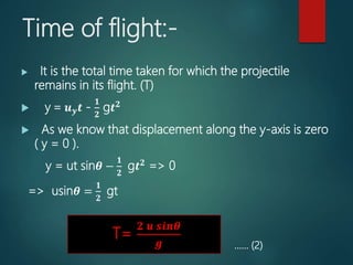 Time of flight:-
 It is the total time taken for which the projectile
remains in its flight. (T)
 y = 𝒖 𝒚 𝒕 -
𝟏
𝟐
g𝒕 𝟐
 As we know that displacement along the y-axis is zero
( y = 0 ).
y = ut sin𝜽 −
𝟏
𝟐
g𝒕 𝟐
=> 0
=> usin𝜽 =
𝟏
𝟐
gt
…… (2)
T=
𝟐 𝒖 𝒔𝒊𝒏𝜽
𝒈
 