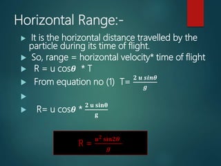 Horizontal Range:-
 It is the horizontal distance travelled by the
particle during its time of flight.
 So, range = horizontal velocity* time of flight
 R = u cos𝜽 * T
 From equation no (1) T=
𝟐 𝒖 𝒔𝒊𝒏𝜽
𝒈

 R= u cos𝜽 *
𝟐 𝐮 𝐬𝐢𝐧𝛉
𝐠
….(3)
R =
𝒖 𝟐 𝐬𝐢𝐧𝟐𝜽
𝒈
 