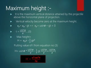 Maximum height :-
 It is the maximum vertical distance attained by the projectile
above the horizontal plane of projection.
 Vertical velocity become zero at the maximum height.
 𝑣 𝑦= 𝑢 𝑦- gt => 𝑣 𝑦= usin𝜃 – gt = 0
 t =
usin 𝜃
𝑔
….(3)
 Max height=
H = 𝑢 𝑦 𝑡 -
1
2
g𝑡2
Putting value of t from equation no (3)
H= usin𝜃 *
usin 𝜃
𝑔
-
1
2
g(
usin 𝜃
𝑔
∗
usin 𝜃
𝑔
)
….(4)
H =
𝐮 𝟐 𝐬𝐢𝐧 𝟐 𝛉
𝟐𝐠
 