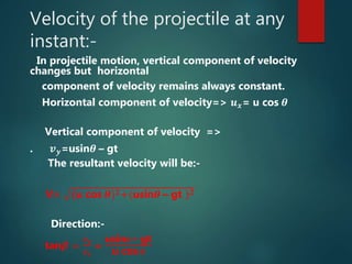Velocity of the projectile at any
instant:-
In projectile motion, vertical component of velocity
changes but horizontal
component of velocity remains always constant.
Horizontal component of velocity=> 𝒖 𝒙= u cos 𝜽
Vertical component of velocity =>
. 𝒗 𝒚=usin𝜽 – gt
The resultant velocity will be:-
V= (u cos 𝜽) 𝟐+(usin𝜽 – gt ) 𝟐
Direction:-
tan𝜷 =
𝒗 𝒚
𝒗 𝒙
=
usin 𝜽 – gt
u cos 𝜽
 
