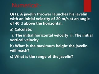 Numerical:-
Q(1). A javelin thrower launches his javelin
with an initial velocity of 20 m/s at an angle
of 40 above the horizontal.
a) Calculate:
i. The initial horizontal velocity ii. The initial
vertical velocity
b) What is the maximum height the javelin
will reach?
c) What is the range of the javelin?
 