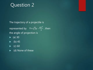 Question 2
The trajectory of a projectile is
represented by Y= 3𝑥 -
𝑔𝑥2
2
. then
the angle of projection is
 (a) 30
 (b) 45
 (c) 60
 (d) None of these
 