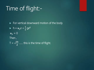 Time of flight:-
 For vertical downward motion of the body
 h = 𝒖 𝒚 𝒕 +
𝟏
𝟐
g𝒕 𝟐
𝒖 𝒚 = 0
Then ,
T = √
𝟐𝒉
𝒈
…… this is the time of flight.
 