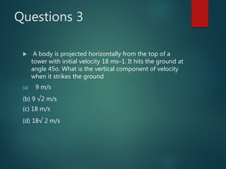 Questions 3
 A body is projected horizontally from the top of a
tower with initial velocity 18 ms–1. It hits the ground at
angle 45o. What is the vertical component of velocity
when it strikes the ground
(a) 9 m/s
(b) 9 √2 m/s
(c) 18 m/s
(d) 18√ 2 m/s
 