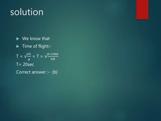 solution
 We know that
 Time of flight:-
T = √
2ℎ
𝑔
= T = √
2∗1960
9.8
T= 20sec
Correct answer :- (b)
 