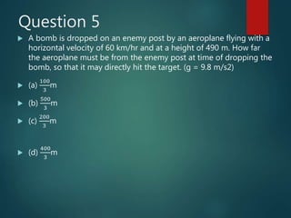 Question 5
 A bomb is dropped on an enemy post by an aeroplane flying with a
horizontal velocity of 60 km/hr and at a height of 490 m. How far
the aeroplane must be from the enemy post at time of dropping the
bomb, so that it may directly hit the target. (g = 9.8 m/s2)
 (a)
100
3
m
 (b)
500
3
m
 (c)
200
3
m
 (d)
400
3
m
 