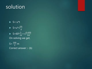 solution
 S= u*t
 S=u*√
2ℎ
𝑔
 S=60*
5
18
∗ √
2∗490
9.8
On solving we get,
S=
500
3
m
Correct answer :- (b)
 