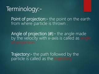 Terminology:-
Point of projection:- the point on the earth
from where particle is thrown .
Angle of projection (𝜽):- the angle made
by the velocity with x-axis is called as angle
of projection.
Trajectory:- the path followed by the
particle is called as the trajectory.
 