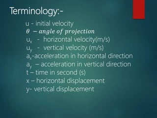Terminology:-
u - initial velocity
𝜃 − 𝑎𝑛𝑔𝑙𝑒 𝑜𝑓 𝑝𝑟𝑜𝑗𝑒𝑐𝑡𝑖𝑜𝑛
ux - horizontal velocity(m/s)
uy - vertical velocity (m/s)
ax-acceleration in horizontal direction
ay – acceleration in vertical direction
t – time in second (s)
x – horizontal displacement
y- vertical displacement
 