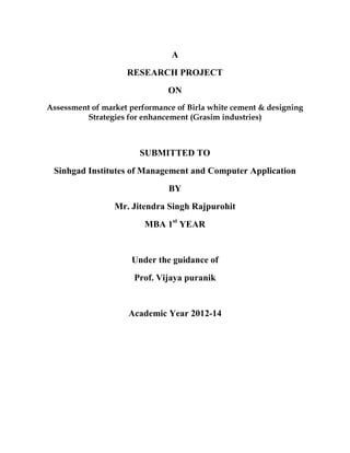 A
RESEARCH PROJECT
ON
Assessment of market performance of Birla white cement & designing
Strategies for enhancement (Grasim industries)
SUBMITTED TO
Sinhgad Institutes of Management and Computer Application
BY
Mr. Jitendra Singh Rajpurohit
MBA 1st
YEAR
Under the guidance of
Prof. Vijaya puranik
Academic Year 2012-14
 