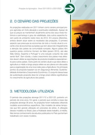 9
          Projeções do Agronegócio - Brasil 2011/2012 a 2021/2022




2. O CENÁRIO DAS PROJEÇÕES
As projeções realizadas em 2011 tinham como cenário principal pre-
ços agrícolas em forte elevação e acentuada volatilidade. Apesar de
que os preços se mantenham atualmente acima dos seus níveis his-
tóricos e permaneça o grau de volatilidade, dois outros aspectos fa-
zem parte do ambiente neste início de 2012. Em prazos diferentes,
ambos devem atuar sobre os resultados das projeções. O primeiro
aspecto que preocupa as economias de todo o mundo atual é a re-
cente crise de economias européias que tem absorvido integralmente
a atenção dos países da comunidade européia. Alguns países têm
quadros piores conforme Homem de Melo (janeiro 2012), são eles
Itália Grécia, Espanha e Portugal “e uma solução conjunta não está
sendo fácil”. Sem dúvida, o baixo crescimento dos países mais afeta-
dos devem afetar as exportações de produtos brasileiros especialmen-
te para outros países. Outra parte do cenário atual e que deve afetar a
agricultura a médio e longo prazos refere-se aos planos em discussão
para a organização de uma nova visão para a Agricultura. Os principais
pontos da proposta baseiam-se em Segurança Alimentar, Sustenta-
bilidade Ambiental e Crescimento Econômico. O conjunto dessa base
de sustentação proposta deve ter a longo prazo efeitos significativos
no crescimento da agricultura dos países.




3. METODOLOGIA UTILIZADA
O período das projeções abrange 2011/12 a 2021/22, portanto um
período de onze anos. Em geral, o período que constitui a base das
projeções abrange 36 anos. As projeções foram realizadas utilizando
modelos econométricos específicos. São modelos de séries tempo-
rais que têm grande utilização em previsões de séries. A utilização
desses modelos no Brasil, para a finalidade deste trabalho, é inédita.
Não temos conhecimento de estudos publicados no País que tenham
trabalhado com esses modelos.
 