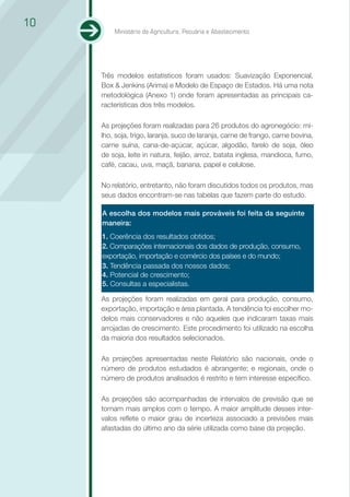 10
         Ministério da Agricultura, Pecuária e Abastecimento




     Três modelos estatísticos foram usados: Suavização Exponencial,
     Box & Jenkins (Arima) e Modelo de Espaço de Estados. Há uma nota
     metodológica (Anexo 1) onde foram apresentadas as principais ca-
     racterísticas dos três modelos.

     As projeções foram realizadas para 26 produtos do agronegócio: mi-
     lho, soja, trigo, laranja, suco de laranja, carne de frango, carne bovina,
     carne suína, cana-de-açúcar, açúcar, algodão, farelo de soja, óleo
     de soja, leite in natura, feijão, arroz, batata inglesa, mandioca, fumo,
     café, cacau, uva, maçã, banana, papel e celulose.

     No relatório, entretanto, não foram discutidos todos os produtos, mas
     seus dados encontram-se nas tabelas que fazem parte do estudo.

     A escolha dos modelos mais prováveis foi feita da seguinte
     maneira:
     1. Coerência dos resultados obtidos;
     2. Comparações internacionais dos dados de produção, consumo,
     exportação, importação e comércio dos países e do mundo;
     3. Tendência passada dos nossos dados;
     4. Potencial de crescimento;
     5. Consultas a especialistas.

     As projeções foram realizadas em geral para produção, consumo,
     exportação, importação e área plantada. A tendência foi escolher mo-
     delos mais conservadores e não aqueles que indicaram taxas mais
     arrojadas de crescimento. Este procedimento foi utilizado na escolha
     da maioria dos resultados selecionados.

     As projeções apresentadas neste Relatório são nacionais, onde o
     número de produtos estudados é abrangente; e regionais, onde o
     número de produtos analisados é restrito e tem interesse específico.

     As projeções são acompanhadas de intervalos de previsão que se
     tornam mais amplos com o tempo. A maior amplitude desses inter-
     valos reﬂete o maior grau de incerteza associado a previsões mais
     afastadas do último ano da série utilizada como base da projeção.
 