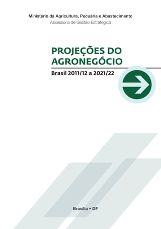 Ministério da Agricultura, Pecuária e Abastecimento
           Assessoria de Gestão Estratégica




           PROJEÇÕES DO
           AGRONEGÓCIO
           Brasil 2011/12 a 2021/22




                     Brasília • DF
 