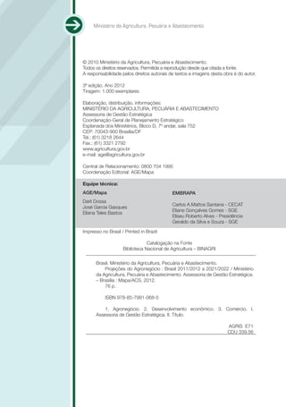 Ministério da Agricultura, Pecuária e Abastecimento




© 2010 Ministério da Agricultura, Pecuária e Abastecimento.
Todos os direitos reservados. Permitida a reprodução desde que citada a fonte.
A responsabilidade pelos direitos autorais de textos e imagens desta obra é do autor.

3ª edição. Ano 2012
Tiragem: 1.000 exemplares

Elaboração, distribuição, informações:
MINISTÉRIO DA AGRICULTURA, PECUÁRIA E ABASTECIMENTO
Assessoria de Gestão Estratégica
Coordenação-Geral de Planejamento Estratégico
Esplanada dos Ministérios, Bloco D, 7º andar, sala 752
CEP: 70043-900 Brasília/DF
Tel.: (61) 3218 2644
Fax.: (61) 3321 2792
www.agricultura.gov.br
e-mail: age@agricultura.gov.br

Central de Relacionamento: 0800 704 1995
Coordenação Editorial: AGE/Mapa

Equipe técnica:
AGE/Mapa                                    EMBRAPA
Derli Dossa
                                            Carlos A.Mattos Santana - CECAT
José Garcia Gasques
                                            Eliane Gonçalves Gomes - SGE
Eliana Teles Bastos
                                            Eliseu Roberto Alves - Presidência
                                            Geraldo da Silva e Souza - SGE

Impresso no Brasil / Printed in Brazil

                                Catalogação na Fonte
                    Biblioteca Nacional de Agricultura – BINAGRI

      Brasil. Ministério da Agricultura, Pecuária e Abastecimento.
          Projeções do Agronegócio : Brasil 2011/2012 a 2021/2022 / Ministério
      da Agricultura, Pecuária e Abastecimento. Assessoria de Gestão Estratégica.
      – Brasília : Mapa/ACS, 2012.
          76 p.

           ISBN 978-85-7991-068-5

          1. Agronegócio. 2. Desenvolvimento econômico. 3. Comércio. I.
      Assessoria de Gestão Estratégica. II. Título.

                                                                       AGRIS E71
                                                                       CDU 339.56
 